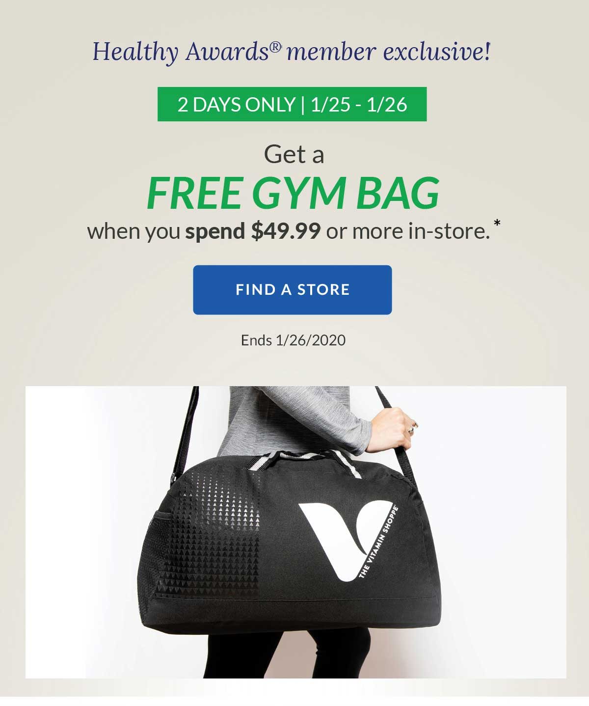 healthy awards member exclusive! | 2 days only | 1/25 - 1/26 | get a free gym bag when you spend 49.99 or more in-store. | find a store | ends 1/26/2020