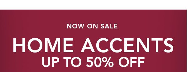 Now On Sale HOME ACCENTS UP TO 50% OFF