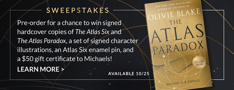 SWEEPSTAKES: Pre-order for a chance to win signed hardcover copies of <em>The Atlas Six</em> and <em>The Atlas Paradox</em>, a set of signed character illustrations, an Atlas Six enamel pin, and a $50 gift certificate to Michaels! LEARN MORE [Available 10/25]