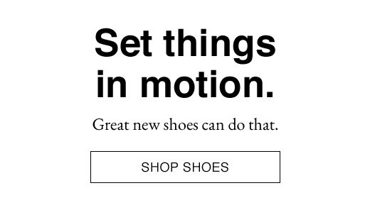 Set things in motion. Great new shoes can do that. SHOP SHOES