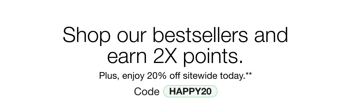 Shop our bestsellers and earn 2X points. Plus, enjoy 20% off sitewide today.** Code HAPPY20