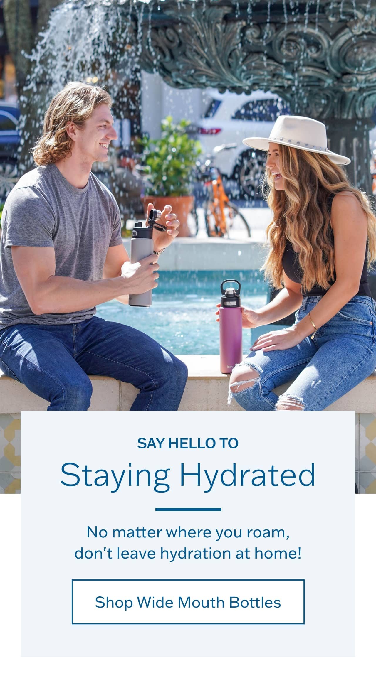 Say hello to staying hydrated. No matter where you roam, don't leave hydration at home! Shop Wide Mouth Bottles