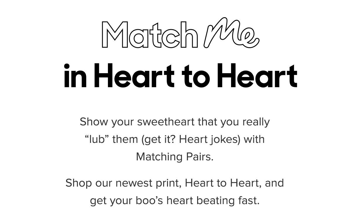 Match Me in Heart to Heart. Show your sweetheart that you really lub them (get it? Heart jokes) with Matching Pairs. Shop our newest print, Heart to Heart, from the V-Day collection to get your boo’s heart beating fast.