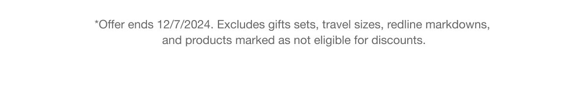 *Offer ends 12/7/2024. Excludes gifts sets, travel sizes, redline markdowns, and products marked as not eligible for discounts.