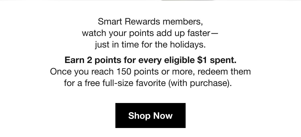 Smart Rewards members, watch your points add up faster - just in time for the holidays. Earn 2 points for every eligible $1 spent. Once you reach 150 points or more, redeem them for a free full-size favorite (with purchase). Shop Now