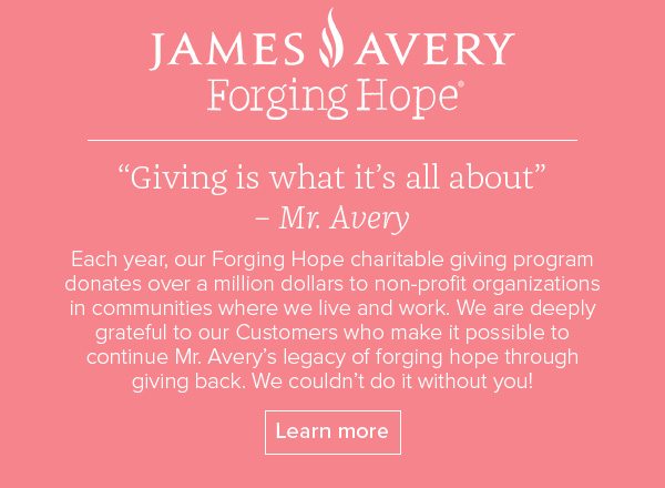 James Avery Forging Hope - Giving is what it's all about – Mr. Avery - Each year, our Forging Hope charitable giving program donates over a million dollars to non-profit organizations in communities where we live and work. We are deeply grateful to our Customers who make it possible to continue Mr. Avery's legacy of forging hope through giving back. We couldn't do it without you! Learn more