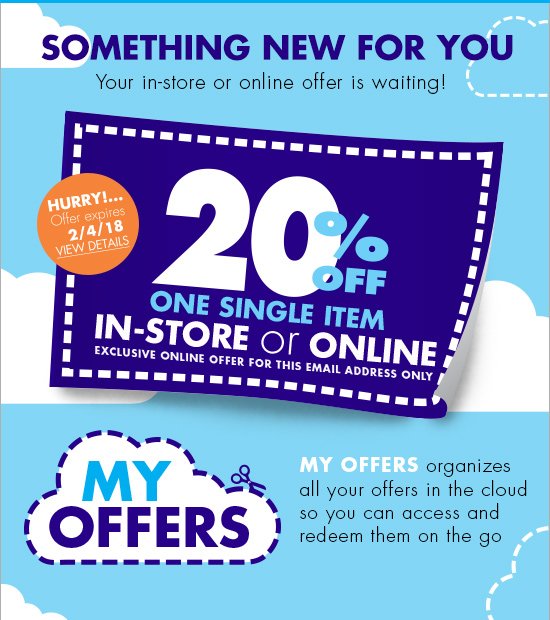 SOMETHING NEW FOR YOU Your in-store or online offer is waiting! HURRY Offer expires 2/4/18 VIEW DETAILS 20% OFF ONE SINGLE ITEM IN-STORE or ONLINE EXCLUSIVE ONLINE OFFER FOR THIS EMAIL ADDRESS ONLY MY OFFERS organizes all your offers in the cloud so you can access and redeem them on the go MY OFFERS 