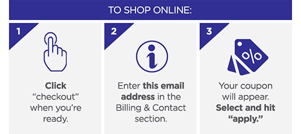 To shop online: 1. Click checkout when you're ready. 2. Enter this email address in the Billing & Contact section. 3. Your coupon will appear. Select and hit APPLY.