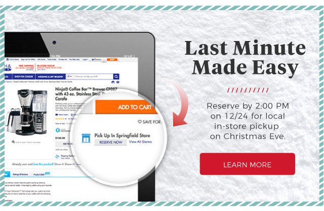 Last Minute Made Easy | Reserve by 2:00 PM on 12/24 for local in-store pickup on Christmas Eve. | LEARN MORE