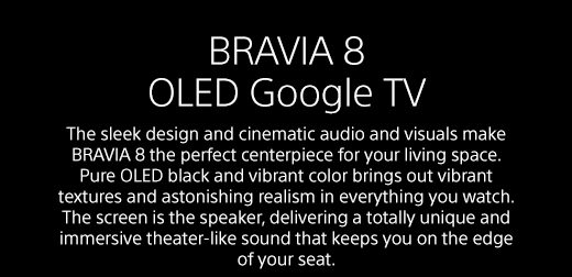 BRAVIA 8 OLED Google TV | The sleek design and cinematic audio and visuals make BRAVIA 8 the perfect centerpiece for your living space. Pure OLED black and vibrant color brings out vibrant textures and astonishing realism in everything you watch. The screen is the speaker, delivering a totally unique and immersive theater-like sound that keeps you on the edge of your seat.