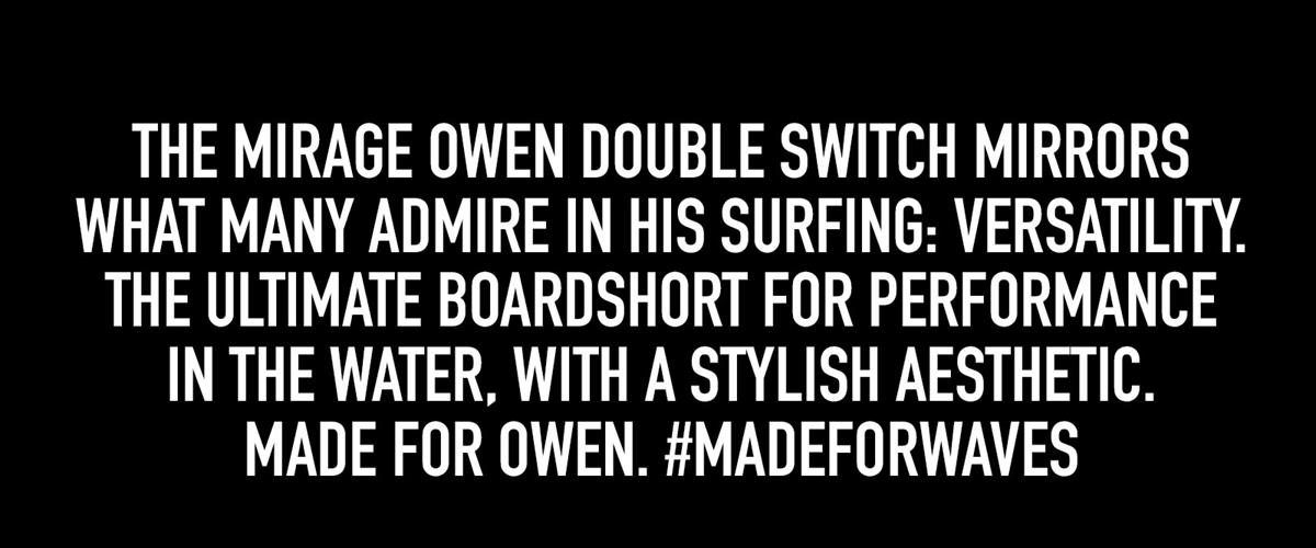 The Mirage Owen Double Switch mirrors what many admire in his surfing: versatility. The Ultimate Boardshort for performance  in the water, with a sTylish aESthetic.  Made for Owen. #madeforwaves