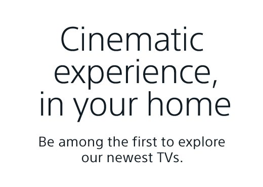 Cinematic experience, in your home | Be among the first to explore our newest TVs.