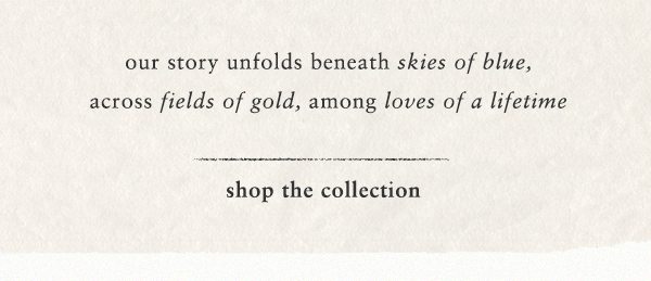 our story unfolds beneath skies of blue, across fields of gold, among loves of a lifetime. shop the collection.
