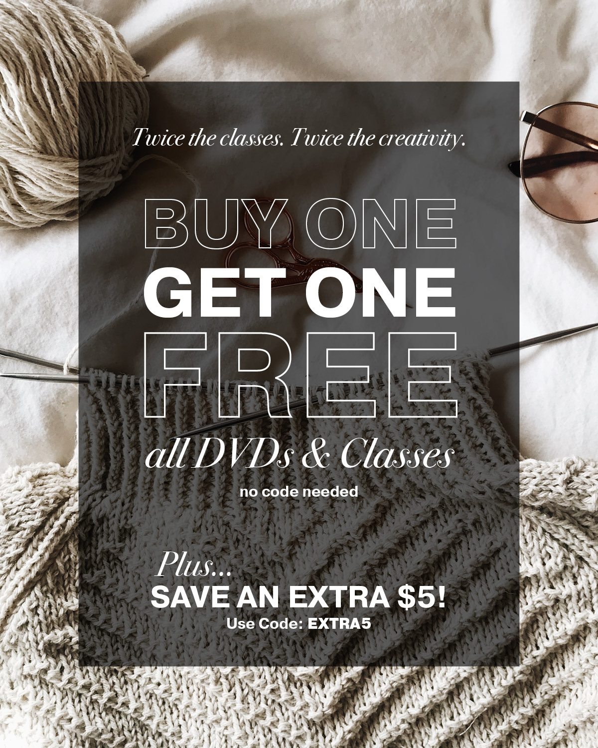 Twice the classes. Twice the creativity. Buy One, Get One FREE All DVDs & Classes No Code Needed + Save an Extra $5! Use Code: EXTRA5