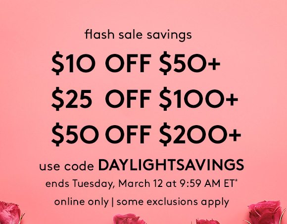 flash sale savings - $10 OFF $50+ | $25 OFF $100+ | $50 OFF $200+ - use code DAYLIGHTSAVINGS - ends Tuesday, March 12 at 9:59 AM ET* - online only | some exclusions apply 