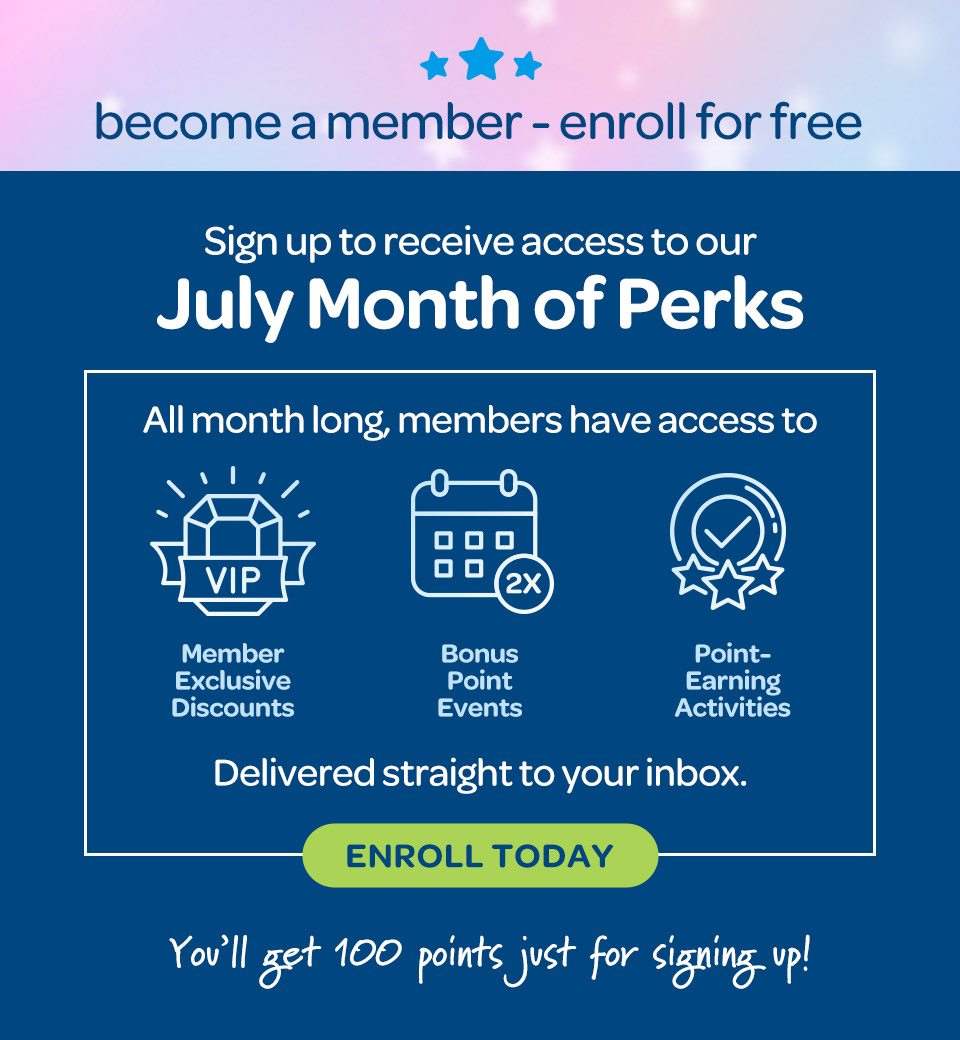 Become a member, enroll for free. Sign up to receive access to our July Month of Perks. All month long members have access to exclusive discounts, bonus point events, and point-earning activities. Delivered straight to your inbox. Enroll today, you'll get 100 points just for signing up.