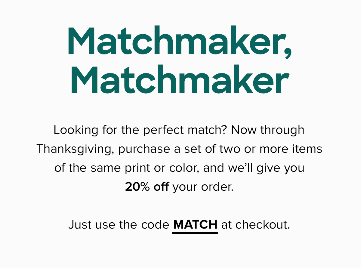 Looking for the perfect match? Now through Thanksgiving, we’ll give you 20% off a set of two or more items of the same print or color. Just use the code MATCH at checkout. 