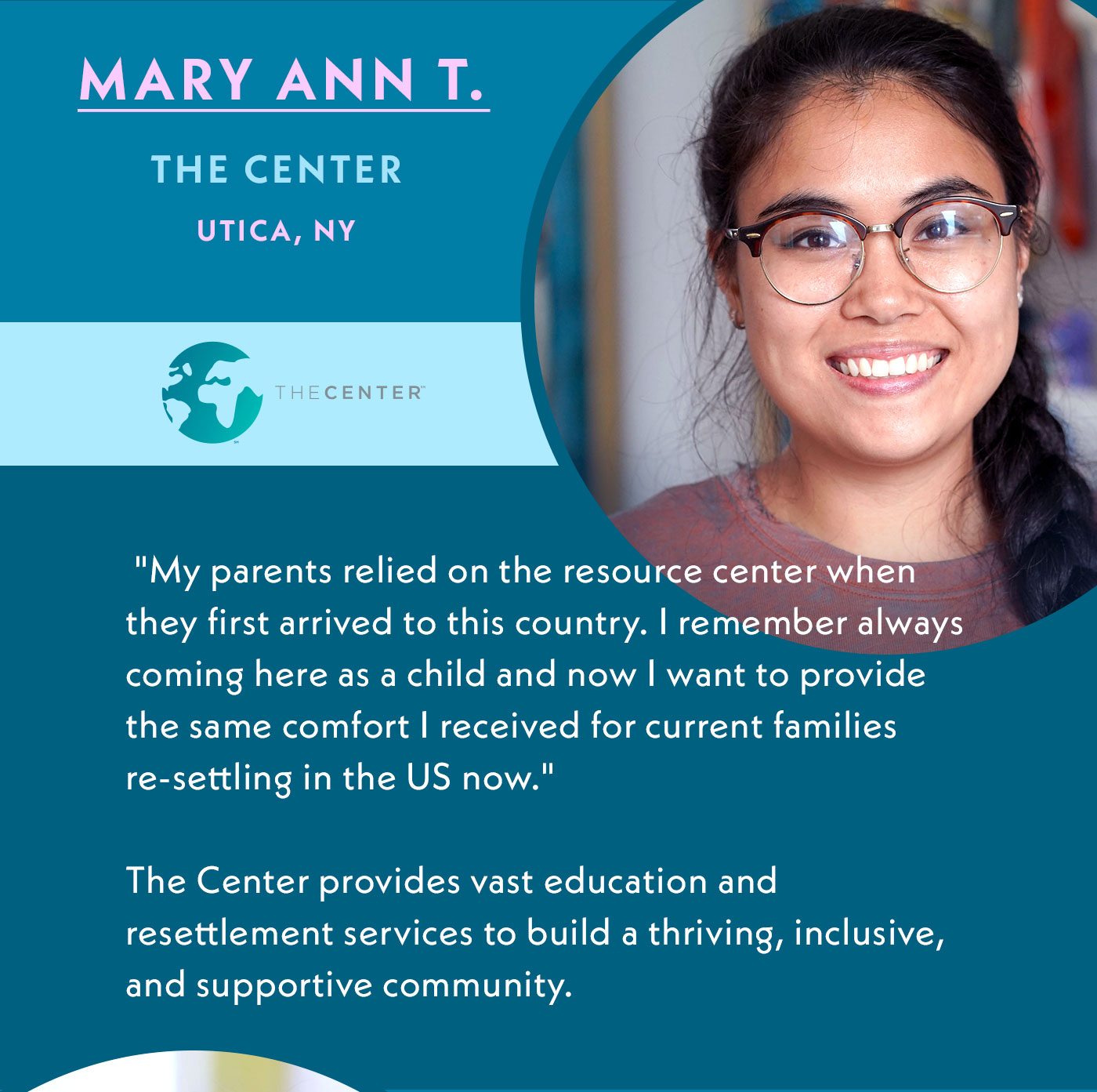 Mary Ann T. | The Center | Utica, NY | My parents relied on the resource center when they first arrived to this country. I remember always coming here as a child and now I want to provide the same comfort I received for current families re-settling in the US now. | The Center provides vast education and resettlement services to build a thriving, inclusive, and supporting community.