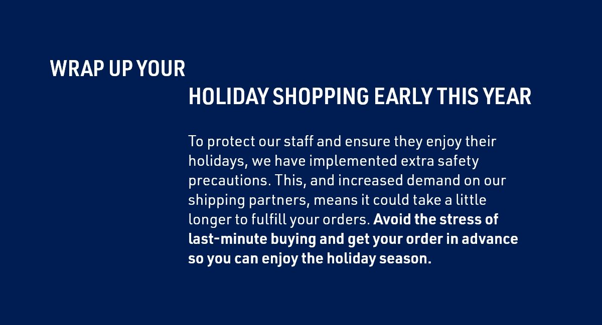 WRAP UP YOUR HOLIDAY SHOPPING EARLY THIS YEAR | To protect our staff and ensure they enjoy their holidays, we have implemented extra safety precautions. This, and increased demand on our shipping partners, means it could take a little longer to fulfill your orders. Avoid the stress of last-minute buying and get your order in advance so you can enjoy the holiday season.