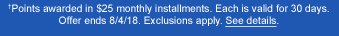 †Points awarded in $25 monthly installments. Each is valid for 30 days. Offer ends 8/4/18. Exclusions apply. See details.