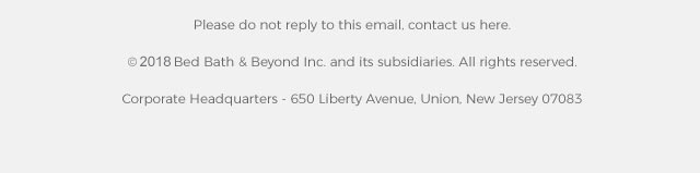 Please do not reply to this email, contact us here. ©2018 Bed Bath & Beyond Inc. and its subsidiaries. All rights reserved. Corporate Headquarters - 650 Liberty Avenue, Union, New Jersey 07083