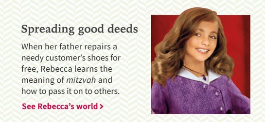 Spreading good deeds When her father repairs a needy customer’s shoes for free, Rebecca learns the meaning of mitzvah and how to pass it on to others. See Rebecca’s world