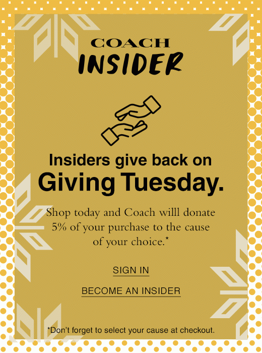 Coach Insider - Insiders give back on Giving Tuesday, Shop today and Coach will donate 5% of your purchase to the cause of your choice. SIGN IN OR BECOME AN INSIDER