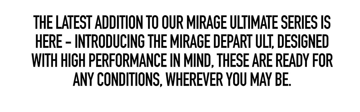 The latest addition to our Mirage Ultimate Series is here - introducing the Mirage Depart Ultimates, designed with high performance in mind, these are ready for any conditions, wherever you may be.