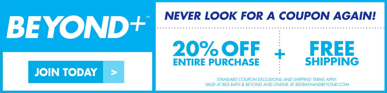 Beyond+™ JOIN TODAY NEVER LOOK FOR A COUPON AGAIN! 20% OFF ENTIRE PURCHASE + FREE SHIPPING STANDARD COUPON EXCLUSIONS AND SHIPPING TERMS APPLY. VALID AT BED BATH & BEYOND AND ONLINE AT BEDBATHANDBEYOND.COM