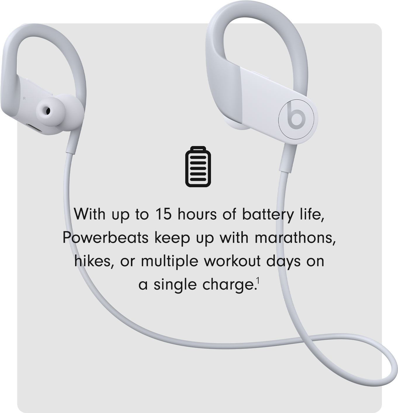 With up to 15 hours of battery life, Powerbeats keep up with marathons, hikes, or multiple workout days in a single charge.1