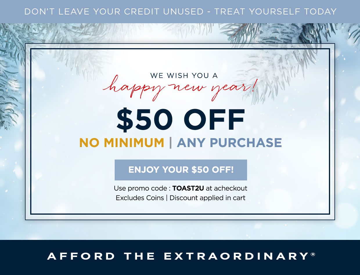 DON'T LEAVE YOUR CREDIT UNUSED - TREAT YOURSELF TODAY. WE WISH YOU A Happy New Year! $50 off. No minimum | Any purchase. Enjoy your $50 off! Use promo code : TOAST2U at at checkout. Excludes Coins | Discount applied in cart. AFFORD THE EXTRAORDINARY®