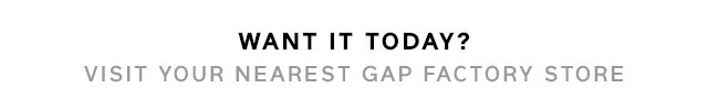 WANT IT TODAY? VISIT YOUR NEAREST GAP FACTORY STORE