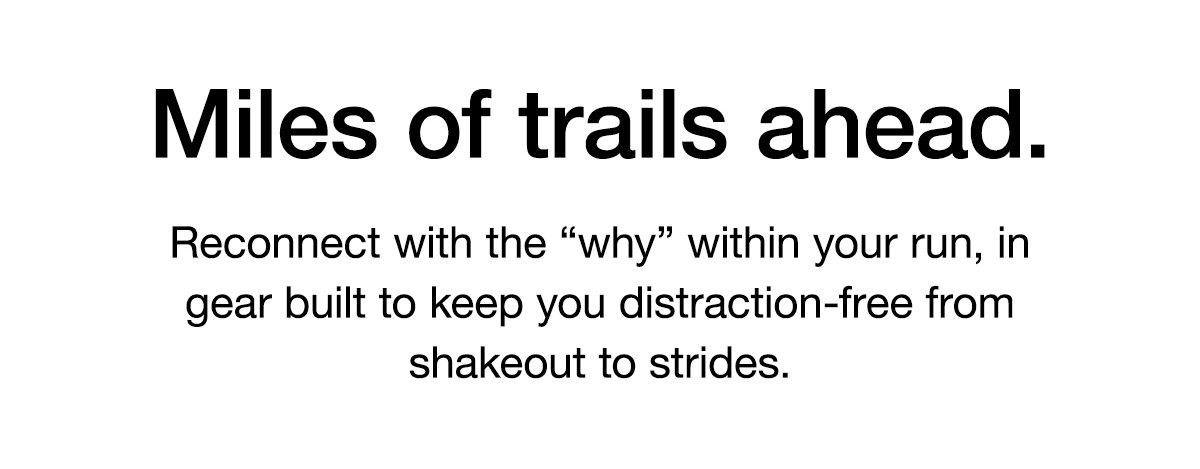 Miles of trails ahead. Reconnect with the “why” within your run, in gear built to keep you distraction-free from shakeout to strides.