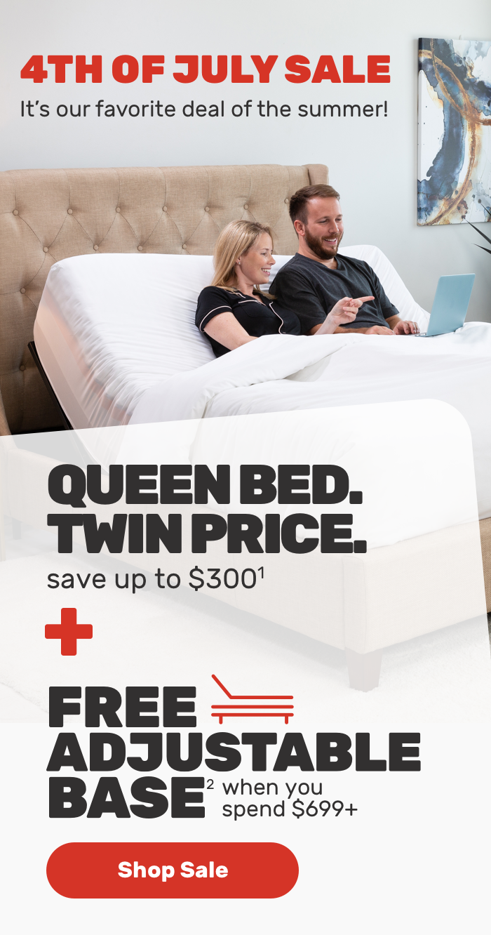 4th of July Sale.It’s our favorite deal of the summer!QUEEN BED. TWIN PRICE.save up to $300 Free Adjustable Base when you spend $699 Shop sale