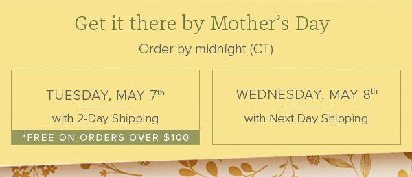 Get it there by Mother's Day - Order by midnight (CT) - Tuesday, May 7th with 2-Day Shopping *FREE on orders over $100 • Wednesday, May 8th with Next Day Shipping