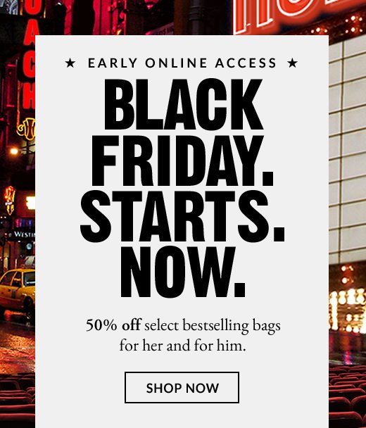 * EARLY ONLINE ACCESS * | BLACK FRIDAY. STARTS. NOW. | 50% off select bestselling bags for her and for him. | SHOP NOW