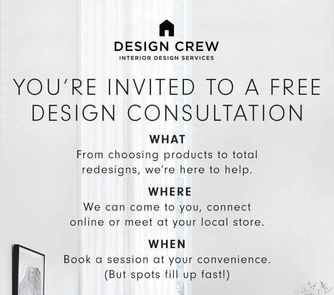 DESIGN CREW INTERIOR DESIGN SERVICES - YOU’RE INVITED TO A FREE DESIGN SESSION WHAT: From choosing products to total redesigns, we’re here to help. - WHERE: We can come to you, connect online or meet at your local store. - WHEN: Book a session at your convenience. (But spots fill up fast!)