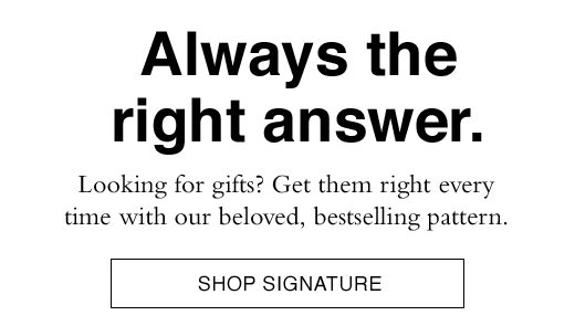 Always the right answer. Looking for gifts? Get them right every time with our beloved, bestselling pattern. SHOP SIGNATURE