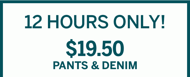 12 HOURS ONLY! $19.50 PANTS & DENIM.