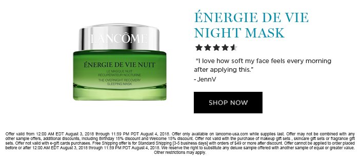 ÉNERGIE DE VIE NIGHT MASK 'I love how soft my face feels every morning after applying this.' -JennV SHOP NOW Offer valid from 12:00 AM EDT August 3, 2018 through 11:59 PM PDT August 4, 2018. Offer only available on lancome-usa.com while supplies last. Offer may not be combined with any other sample offers, additional discounts, including Birthday 15% discount and Welcome 15% discount. Offer not valid with the purchase of makeup gift sets , skincare gift sets or fragrance gift sets. Offer not valid with e-gift cards purchases. Free Shipping offer is for Standard Shipping [3-5 business days] with orders of $49 or more after discount. Offer cannot be applied to order placed before or after 12:00 AM EDT August 3, 2018 through 11:59 PM PDT August 4, 2018. We reserve the right to substitute any deluxe sample offered with another sample of equal or greater value. Other restrictions may apply.