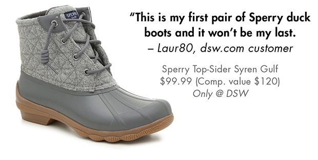 THIS IS MY FIRST PAIR OF SPERRY DUCK BOOTS AND IT WON'T BE MY LAST. -LAUR80, DSW.COM CUSTOMER SPERRY TOPSIDER SYREN GULF $99.99 (COMP. VALUE $120) ONLY @ DSW