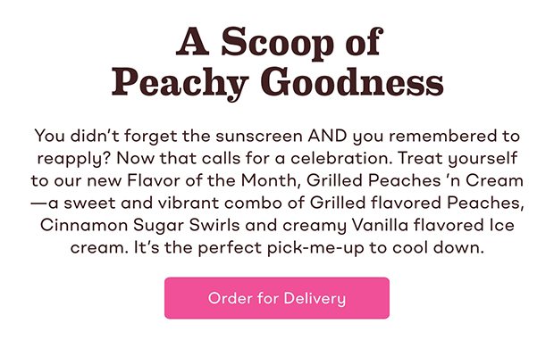 You didn't forget the sunscreen AND you remembered to reapply? Now that calls for a celebration. Treat yourself to our new Flavor of the Month, Grilled Peaches 'n Cream—a sweet and vibrant combo of Grilled flavored Peaches, Cinnamon Sugar Swirls and creamy Vanilla flavored Ice cream. It's the perfect pick-me-up to cool down. Order for delivery