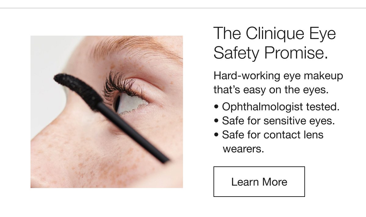 The Clinique Eye Safety Promise. | Hard-working eye makeup that’s easy on the eyes. | Ophthalmologist tested. | Safe for sensitive eyes. | Safe for contact lens wearers. | Learn More