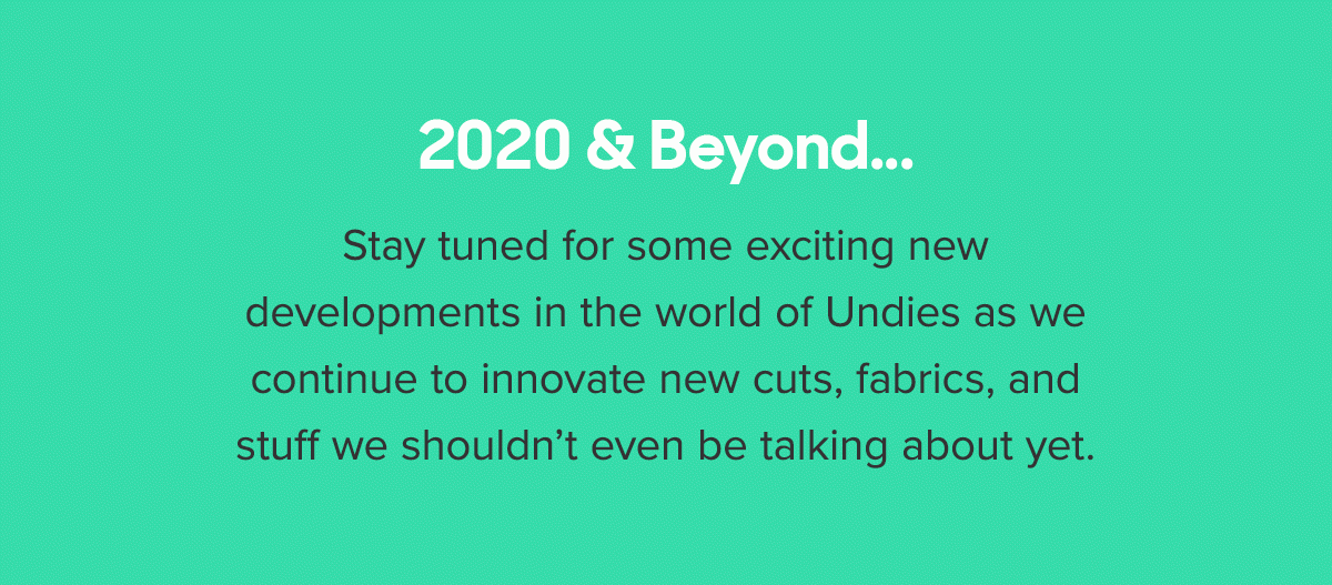 2020 & Beyond... Stay tuned for some exciting new developments in the world of Undies as we continue to innovate new cuts, fabrics, and stuff we shouldn’t even be talking about yet. 