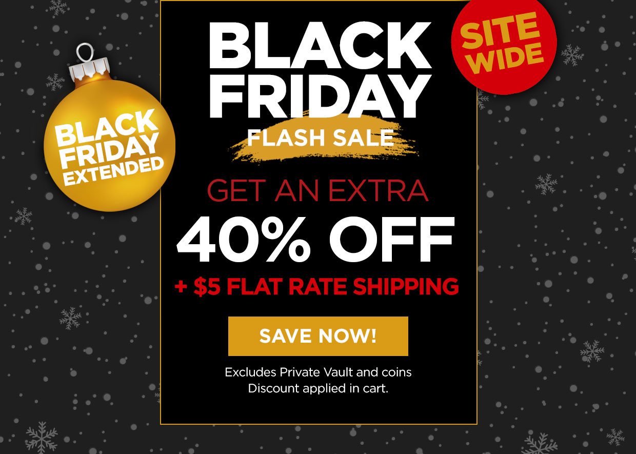 Black Friday Extended. Black Friday Flash Sale. Get an Extra 40% off + $5 flat rate shipping. Sitewide. Save Now! button. Excludes Private Vault and Coins. Discount applied in cart.
