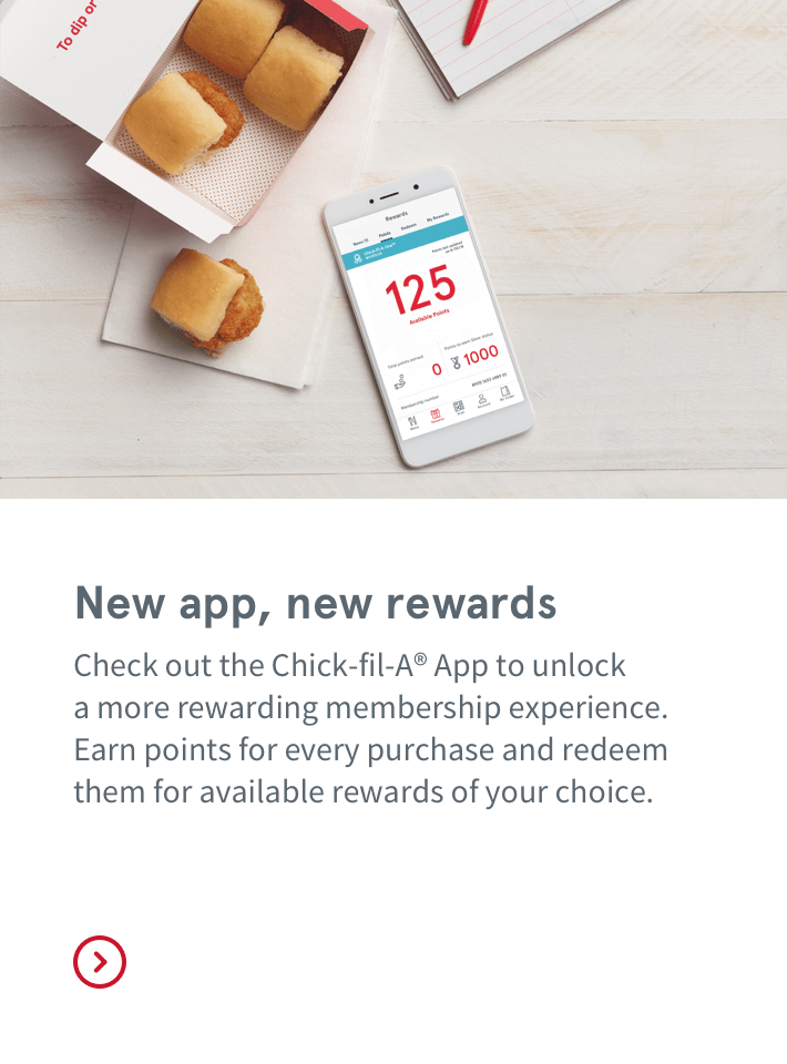 New app, new rewards | Check out the Chick-fil-A® App to unlock  a more rewarding membership experience. Earn points for every purchase and redeem them for available rewards of your choice.