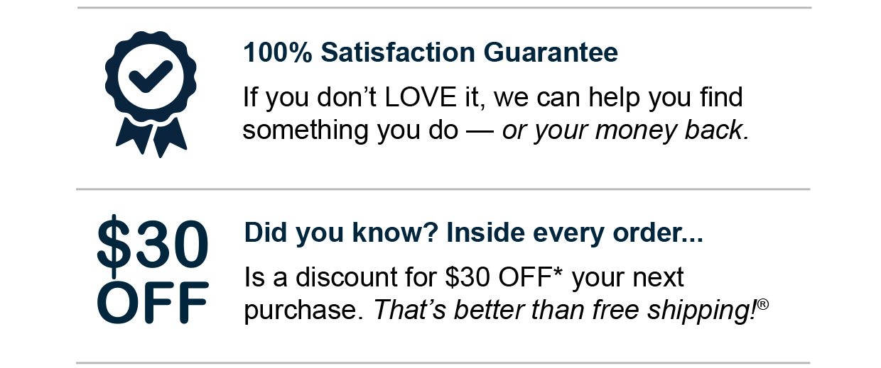 100% Satisfaction Guarantee. If you don't LOVE it, we can help you find something you do — or your money back. Did you know? Inside every order... Is a discount for $30 OFF* your next purchase. That's better than free shipping®.