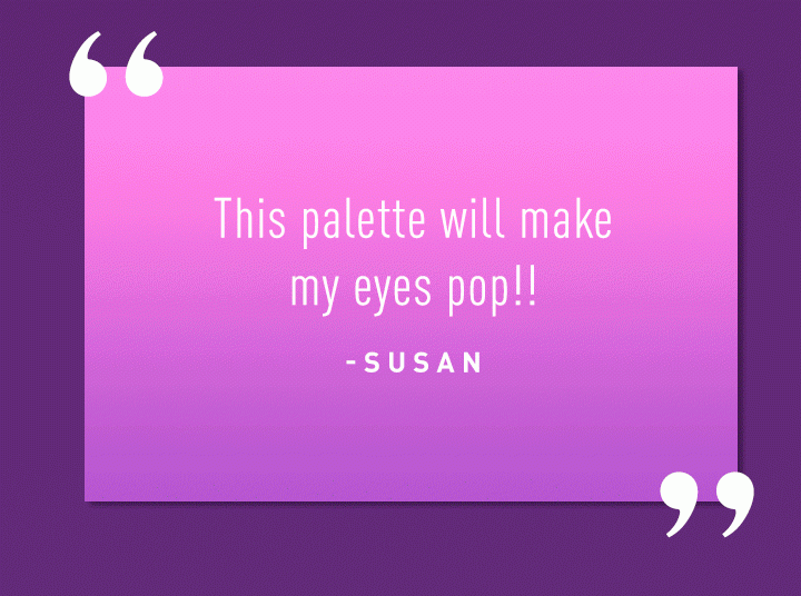 “This palette will make my eyes pop!!” -Susan “OMG...these colors are amazing!!” -Shari “One of my go-to palettes! Beautiful and versatile!” -Paige “Not much fallout, pigment is great, and the colors are gorgeous!!” -Leah