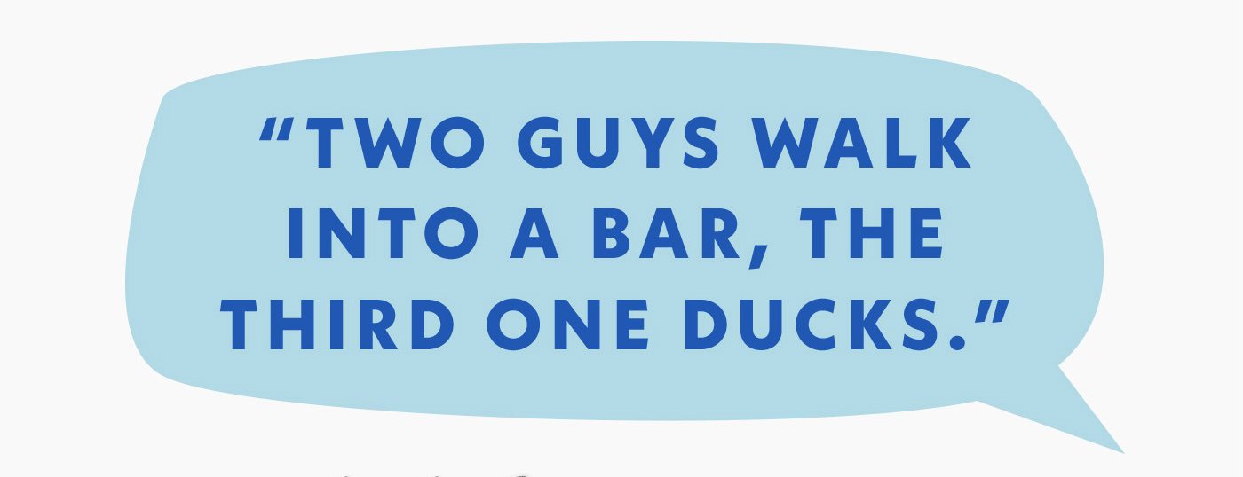 Two guys walk into a bar, the third one ducks.