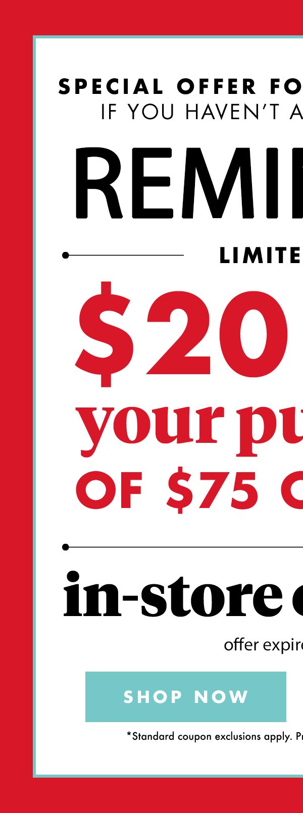 Special Offer for Email Members if you haven't already redeemed Reminder Limited Time $20 off your purchase of $75 or more(*) in- store or online offer expires 3/31/18 SHOP NOW standard coupon exclusions apply. prices valid in contiguous united states.